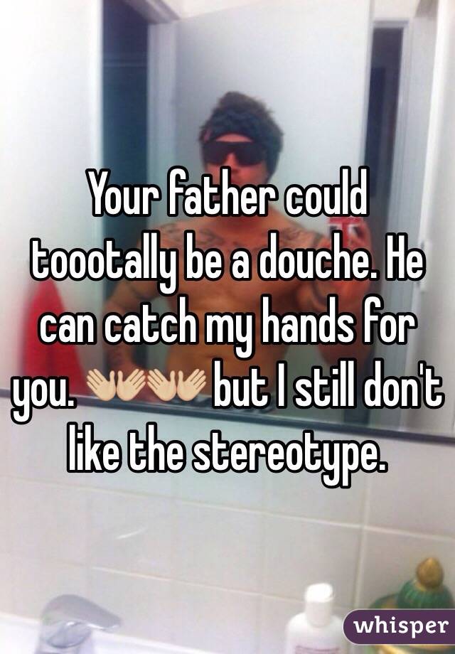 Your father could toootally be a douche. He can catch my hands for you. 👐🏼👐🏼 but I still don't like the stereotype. 