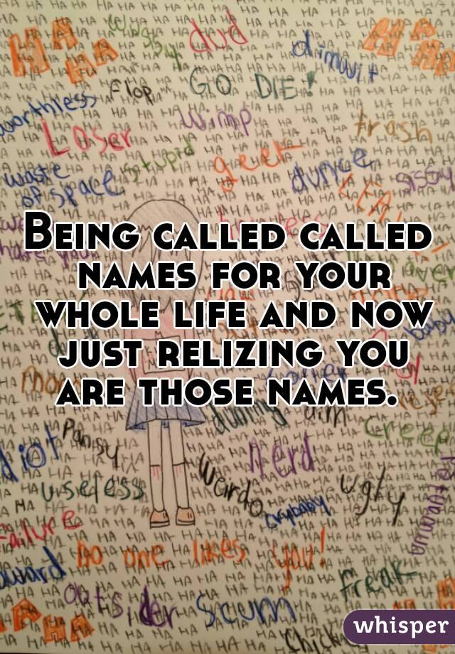 Being called called names for your whole life and now just relizing you are those names. 