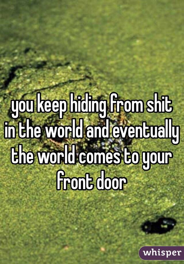  you keep hiding from shit in the world and eventually the world comes to your front door 