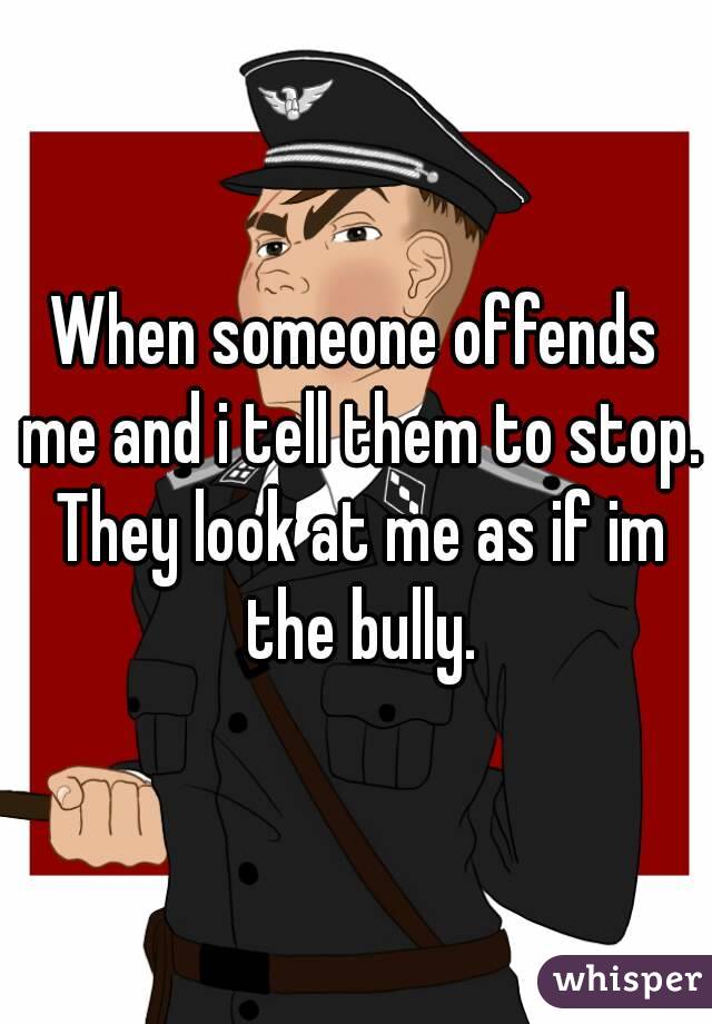 When someone offends me and i tell them to stop. They look at me as if im the bully.