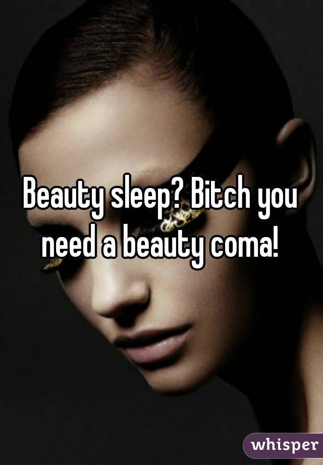 Beauty sleep? Bitch you need a beauty coma! 