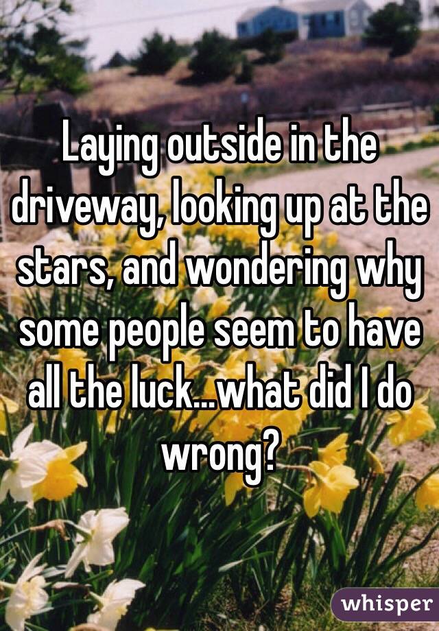 Laying outside in the driveway, looking up at the stars, and wondering why some people seem to have all the luck...what did I do wrong?