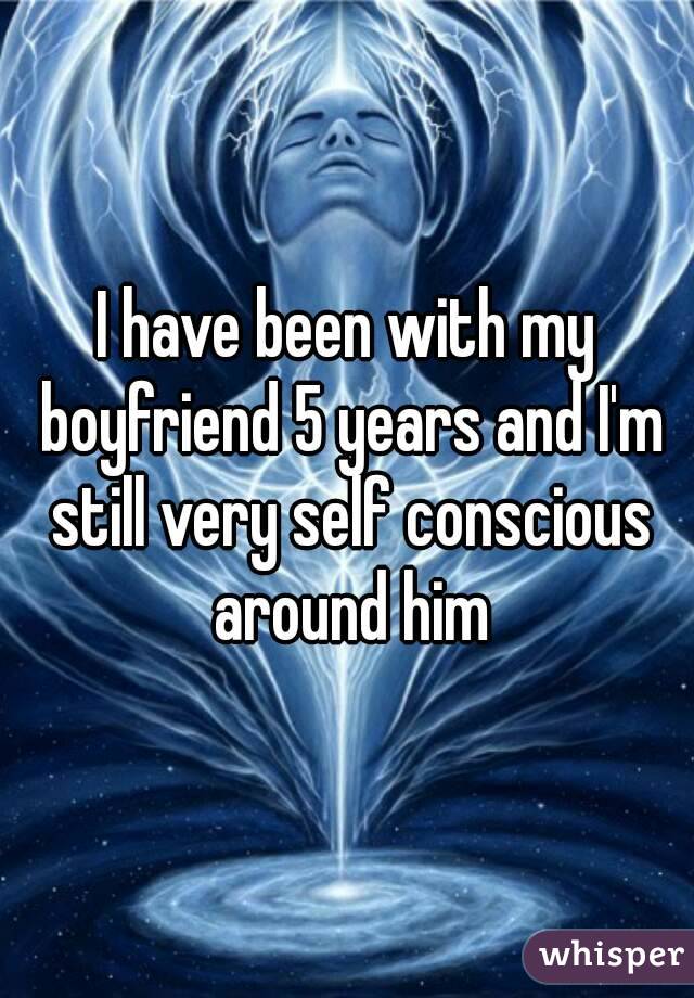 I have been with my boyfriend 5 years and I'm still very self conscious around him