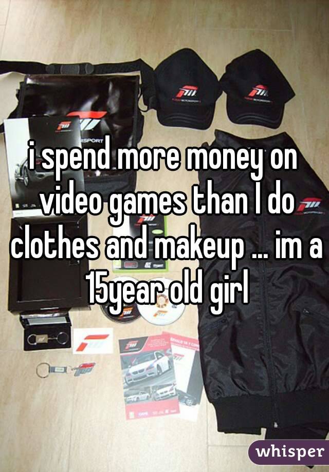 i spend more money on video games than I do clothes and makeup ... im a 15year old girl