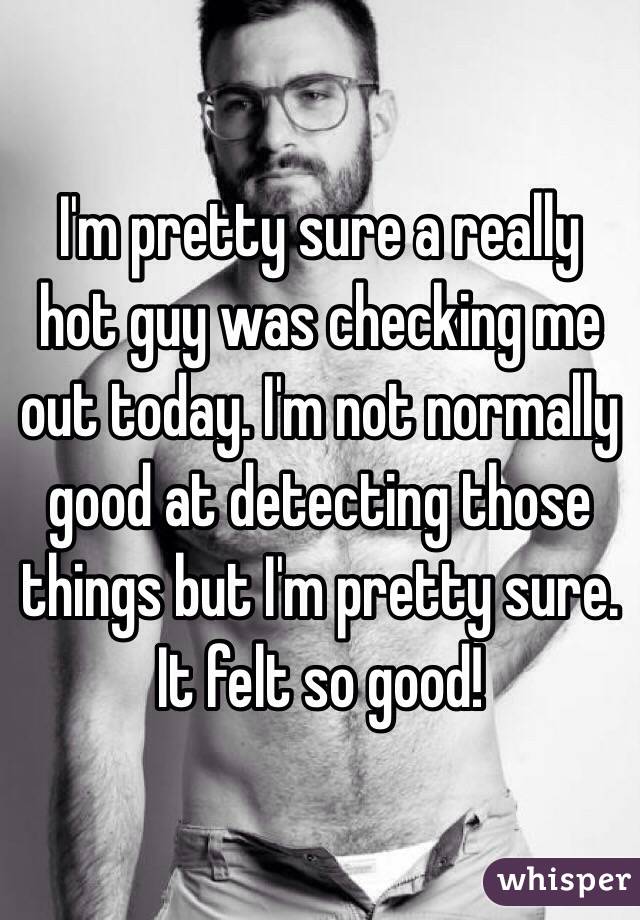 I'm pretty sure a really hot guy was checking me out today. I'm not normally good at detecting those things but I'm pretty sure. It felt so good! 
