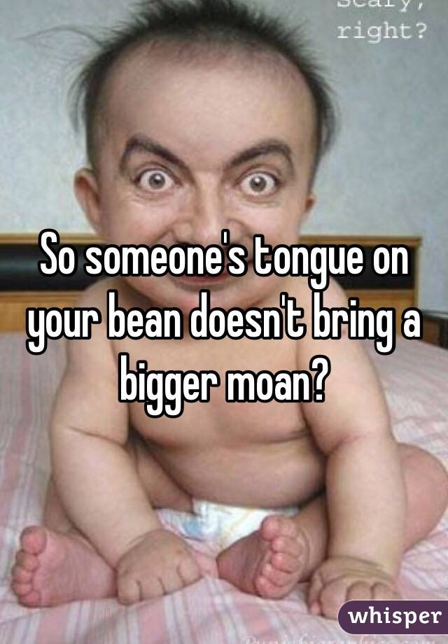 So someone's tongue on your bean doesn't bring a bigger moan?