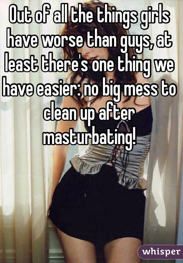 Out of all the things girls have worse than guys, at least there's one thing we have easier: no big mess to clean up after masturbating! 