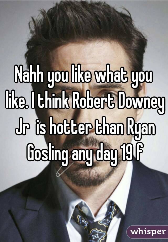 Nahh you like what you like. I think Robert Downey Jr  is hotter than Ryan Gosling any day 19 f