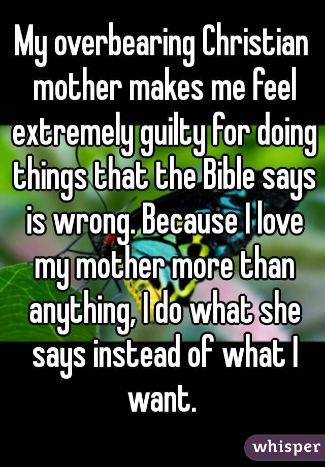My overbearing Christian mother makes me feel extremely guilty for doing things that the Bible says is wrong. Because I love my mother more than anything, I do what she says instead of what I want. 