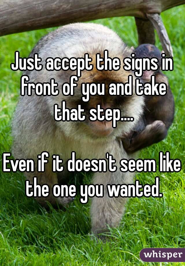 Just accept the signs in front of you and take that step....

Even if it doesn't seem like the one you wanted.