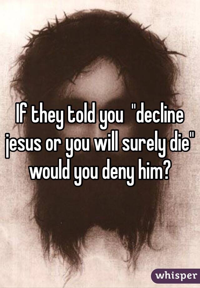 If they told you  "decline jesus or you will surely die" would you deny him?