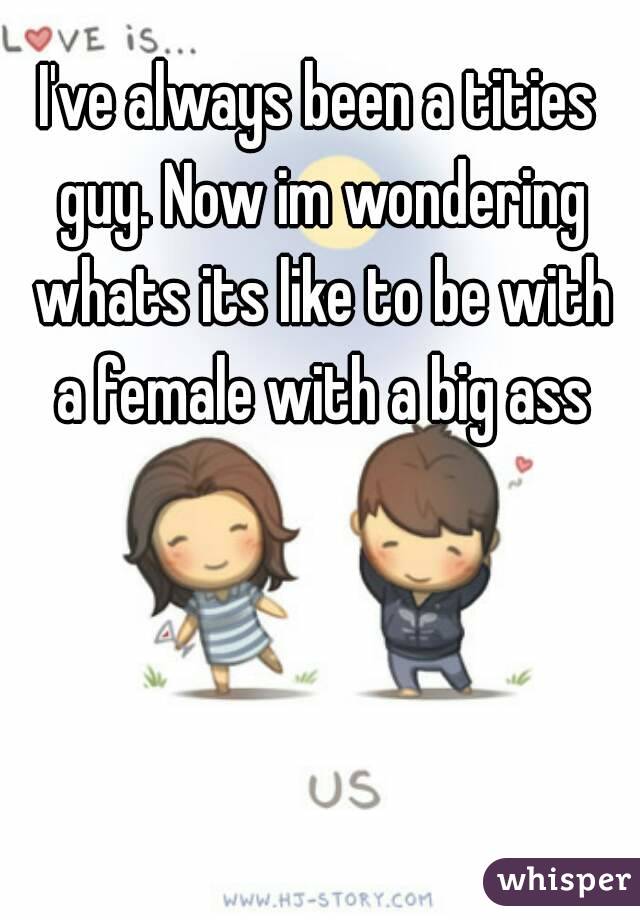 I've always been a tities guy. Now im wondering whats its like to be with a female with a big ass
