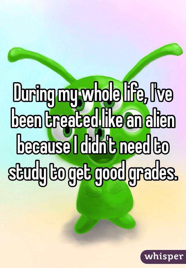 During my whole life, I've been treated like an alien because I didn't need to study to get good grades.