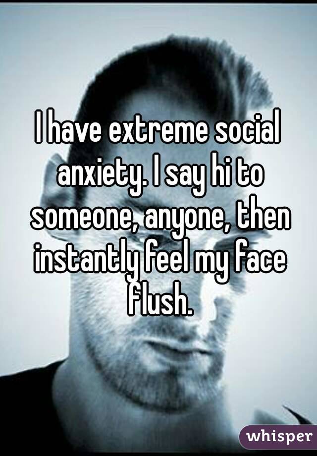 I have extreme social anxiety. I say hi to someone, anyone, then instantly feel my face flush.
