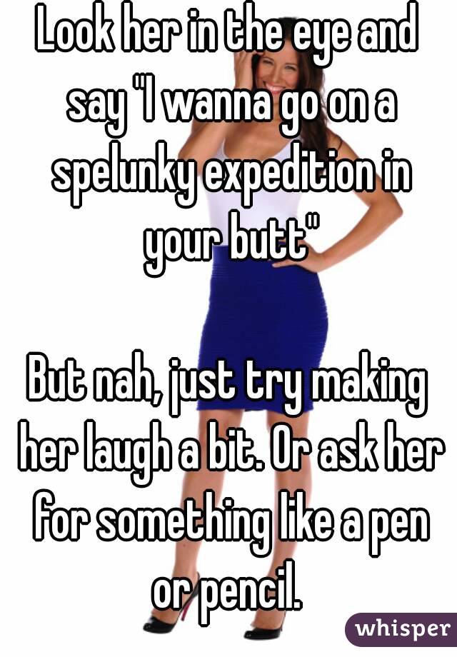 Look her in the eye and say "I wanna go on a spelunky expedition in your butt"

But nah, just try making her laugh a bit. Or ask her for something like a pen or pencil. 