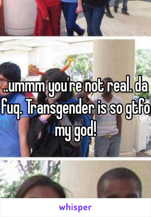 ..ummm you're not real. da fuq. Transgender is so gtfo my god! 