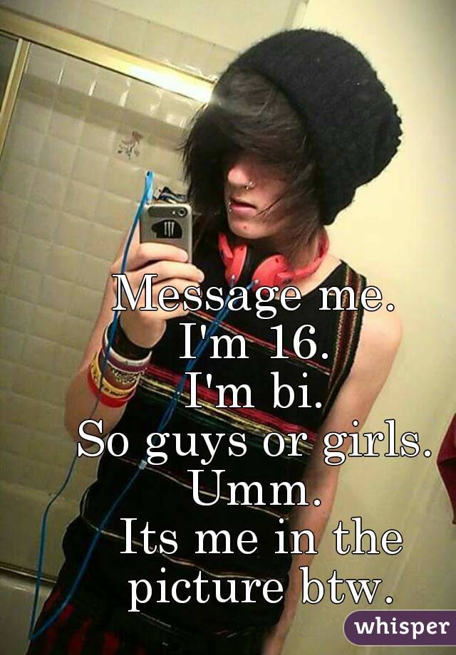 Message me. 
I'm 16. 
I'm bi. 
So guys or girls. 
Umm. 
Its me in the picture btw. 