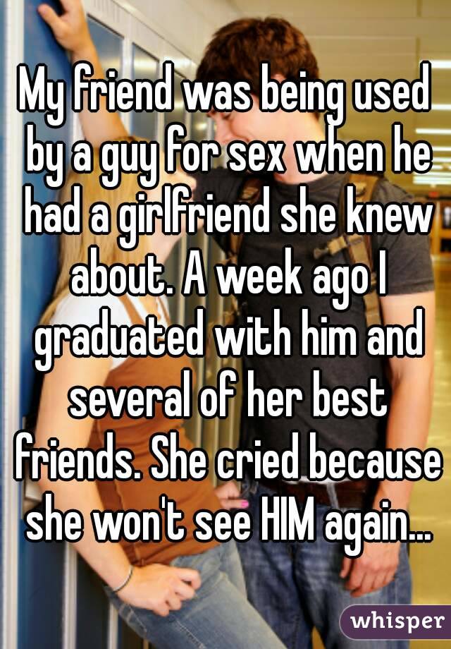 My friend was being used by a guy for sex when he had a girlfriend she knew about. A week ago I graduated with him and several of her best friends. She cried because she won't see HIM again...