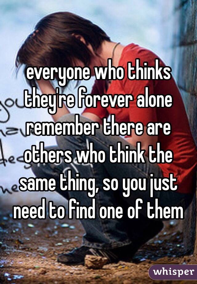 everyone who thinks they're forever alone remember there are others who think the same thing, so you just need to find one of them 