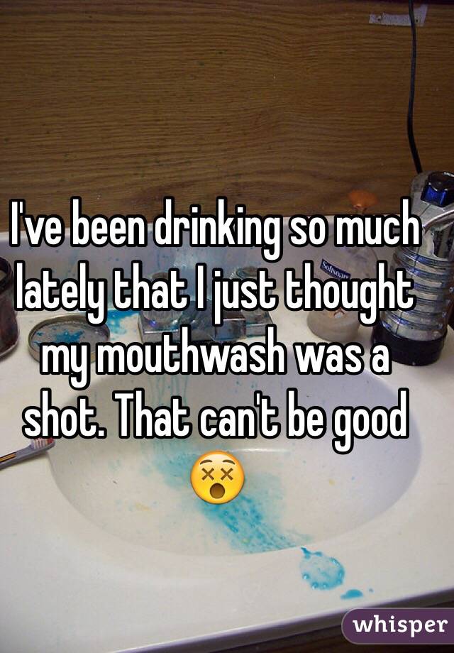 I've been drinking so much lately that I just thought my mouthwash was a shot. That can't be good 😵