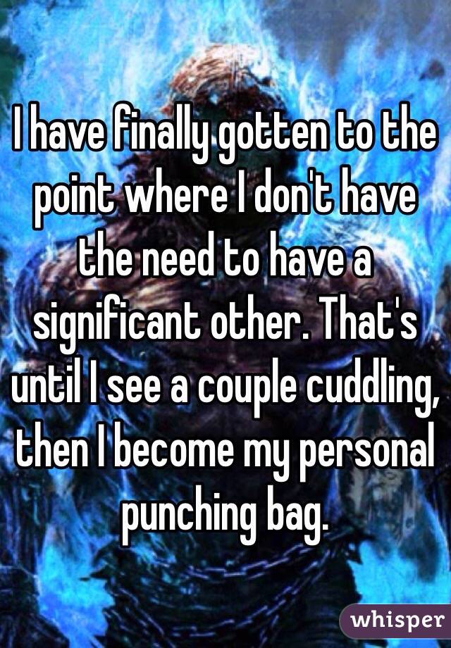 I have finally gotten to the point where I don't have the need to have a significant other. That's until I see a couple cuddling, then I become my personal punching bag.