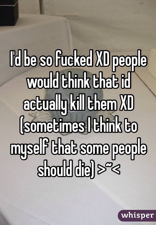 I'd be so fucked XD people would think that id actually kill them XD (sometimes I think to myself that some people should die) >~<