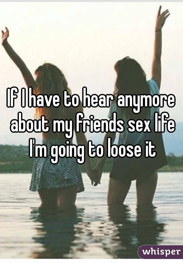 If I have to hear anymore about my friends sex life I'm going to loose it
