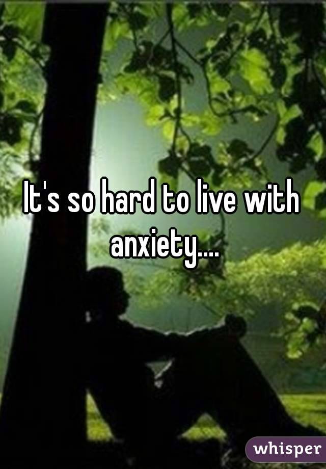 It's so hard to live with anxiety....