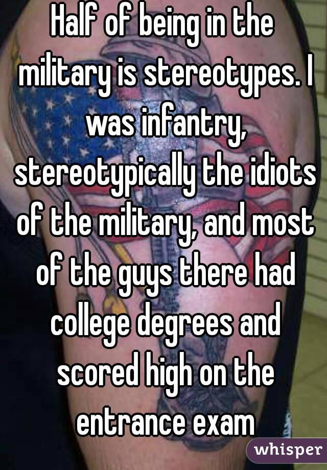 Half of being in the military is stereotypes. I was infantry, stereotypically the idiots of the military, and most of the guys there had college degrees and scored high on the entrance exam