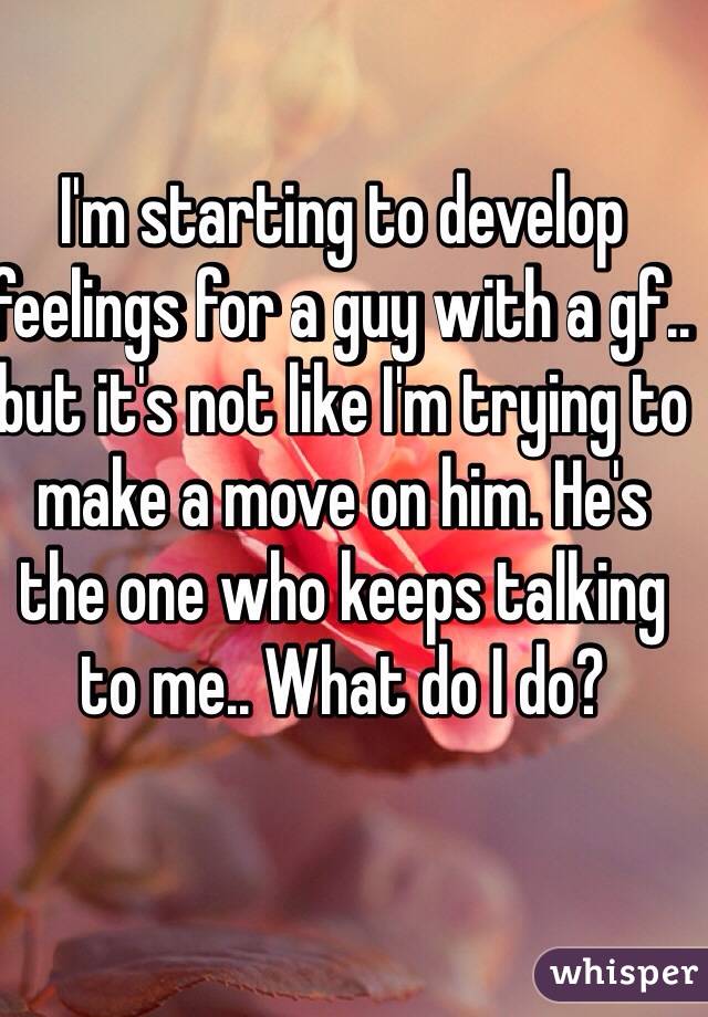 I'm starting to develop feelings for a guy with a gf.. but it's not like I'm trying to make a move on him. He's the one who keeps talking to me.. What do I do?