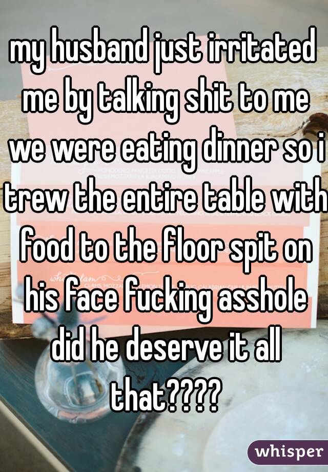 my husband just irritated me by talking shit to me we were eating dinner so i trew the entire table with food to the floor spit on his face fucking asshole did he deserve it all that????