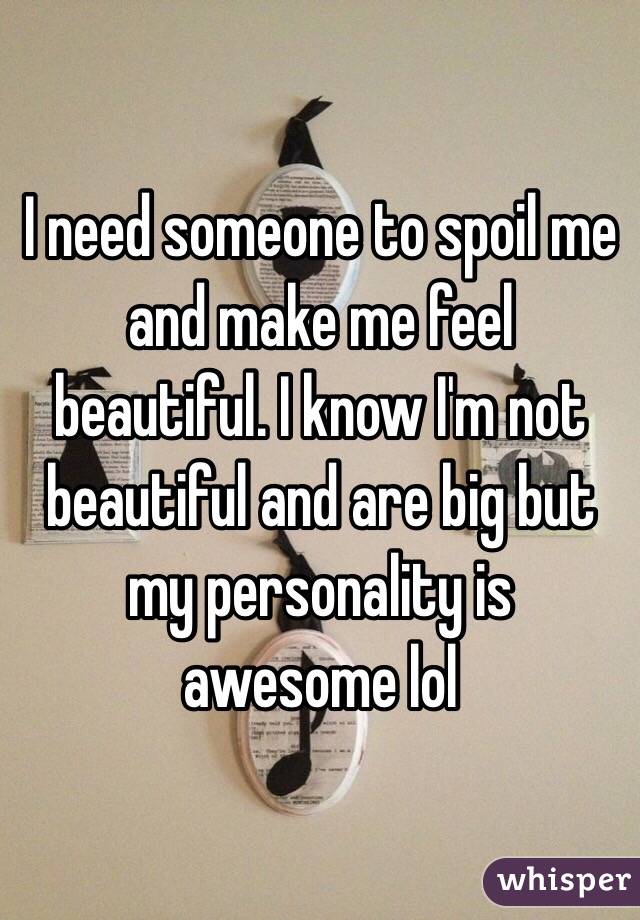 I need someone to spoil me and make me feel beautiful. I know I'm not beautiful and are big but my personality is awesome lol