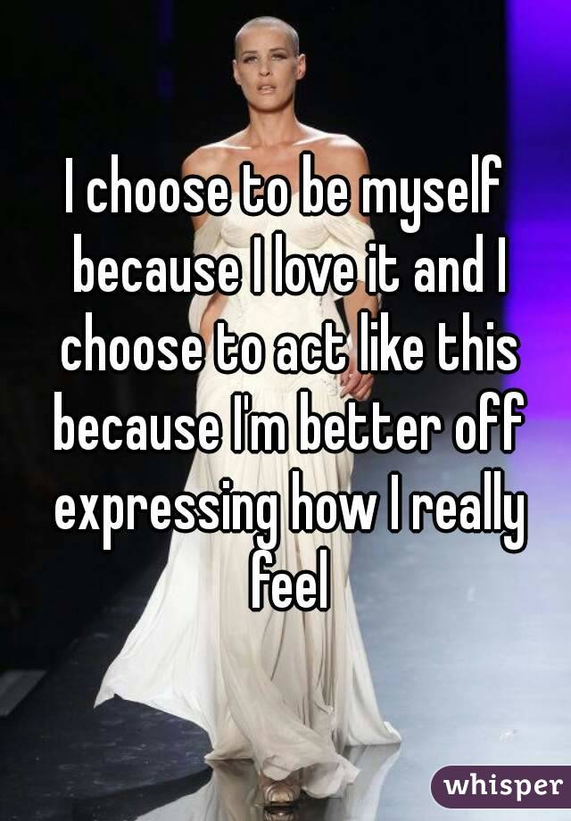 I choose to be myself because I love it and I choose to act like this because I'm better off expressing how I really feel