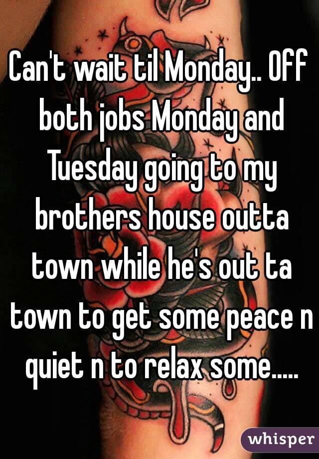 Can't wait til Monday.. Off both jobs Monday and Tuesday going to my brothers house outta town while he's out ta town to get some peace n quiet n to relax some.....
