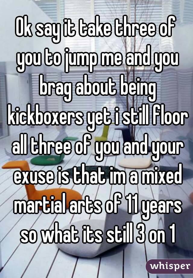 Ok say it take three of you to jump me and you brag about being kickboxers yet i still floor all three of you and your exuse is that im a mixed martial arts of 11 years so what its still 3 on 1