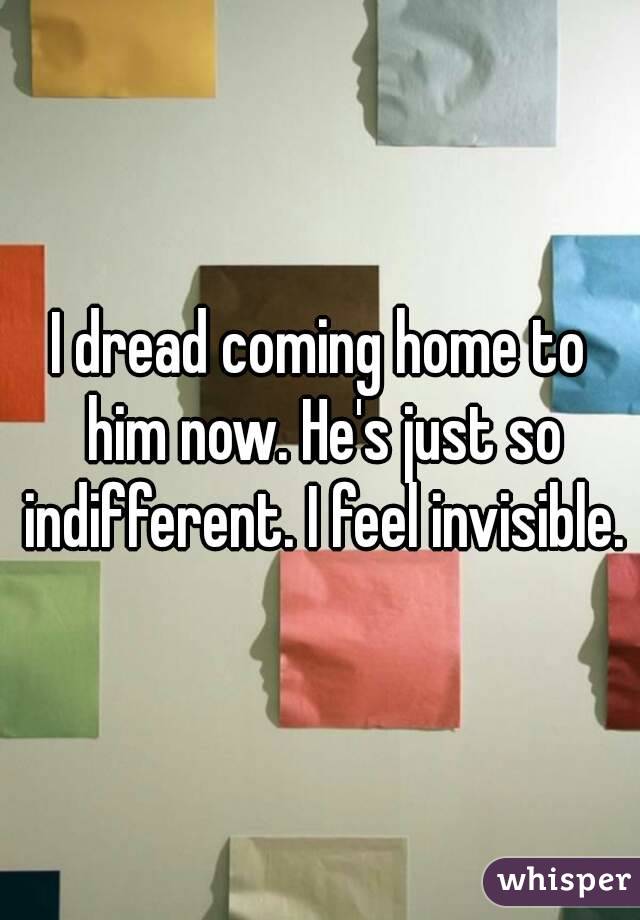 I dread coming home to him now. He's just so indifferent. I feel invisible.