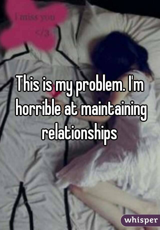 This is my problem. I'm horrible at maintaining relationships 