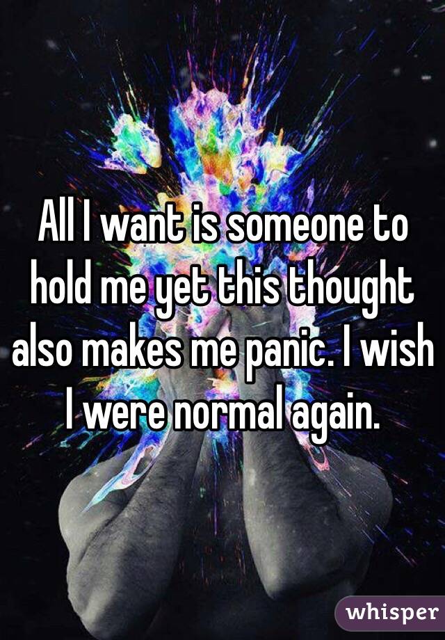 All I want is someone to hold me yet this thought also makes me panic. I wish I were normal again.