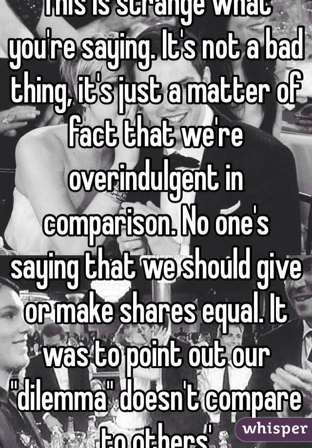 This is strange what you're saying. It's not a bad thing, it's just a matter of fact that we're overindulgent in comparison. No one's saying that we should give or make shares equal. It was to point out our "dilemma" doesn't compare to others'