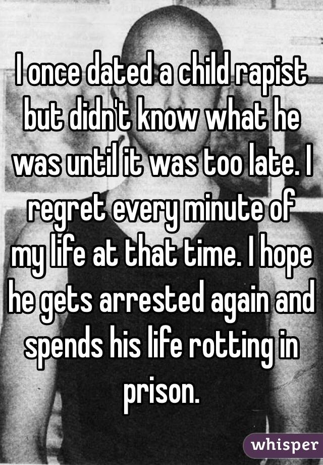 I once dated a child rapist but didn't know what he was until it was too late. I regret every minute of my life at that time. I hope he gets arrested again and spends his life rotting in prison.