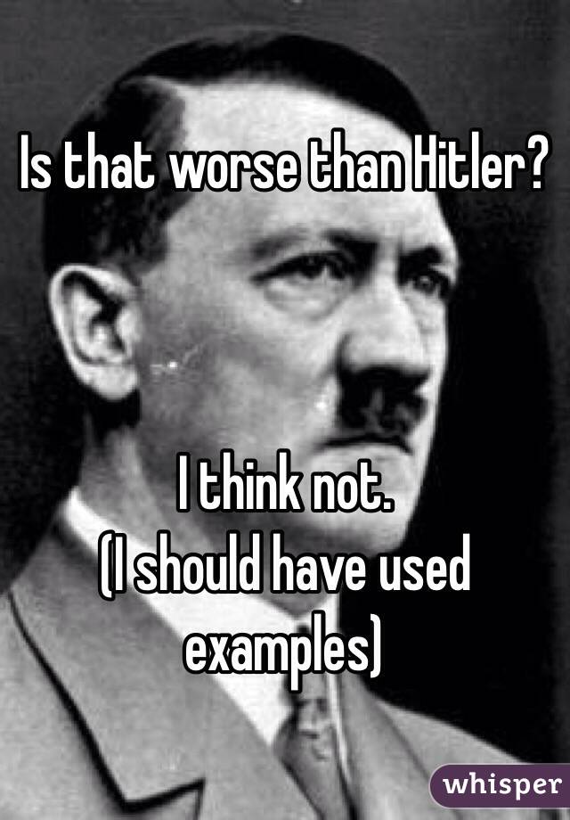 Is that worse than Hitler? 



I think not. 
(I should have used examples)