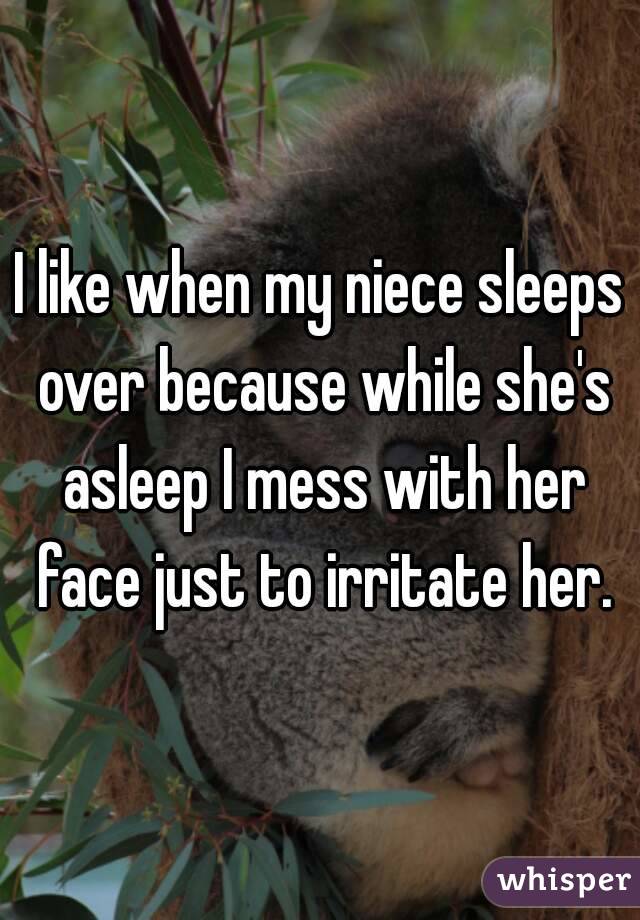 I like when my niece sleeps over because while she's asleep I mess with her face just to irritate her.