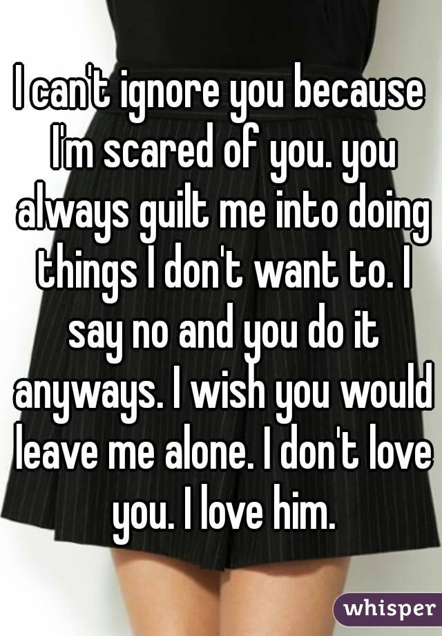 I can't ignore you because I'm scared of you. you always guilt me into doing things I don't want to. I say no and you do it anyways. I wish you would leave me alone. I don't love you. I love him.