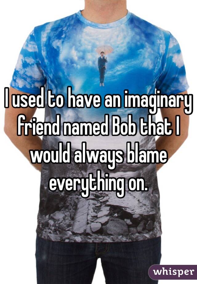 I used to have an imaginary friend named Bob that I would always blame everything on. 