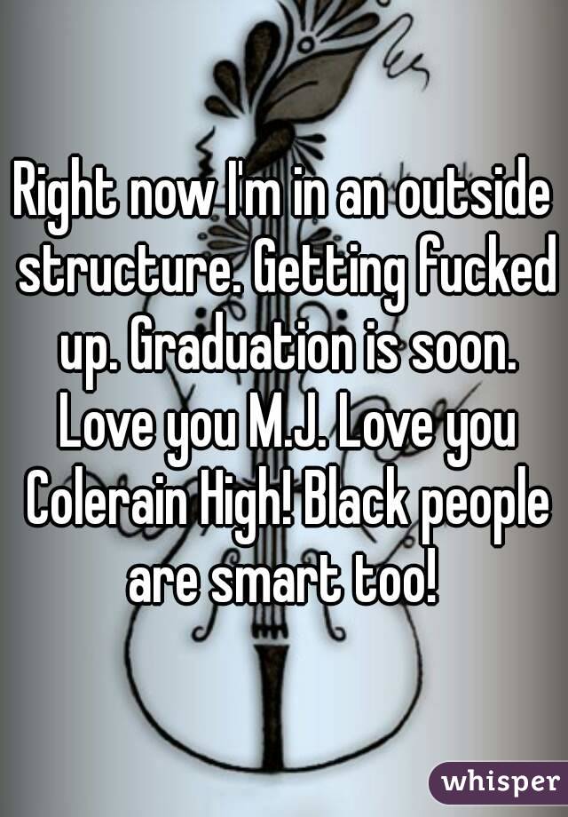 Right now I'm in an outside structure. Getting fucked up. Graduation is soon. Love you M.J. Love you Colerain High! Black people are smart too! 