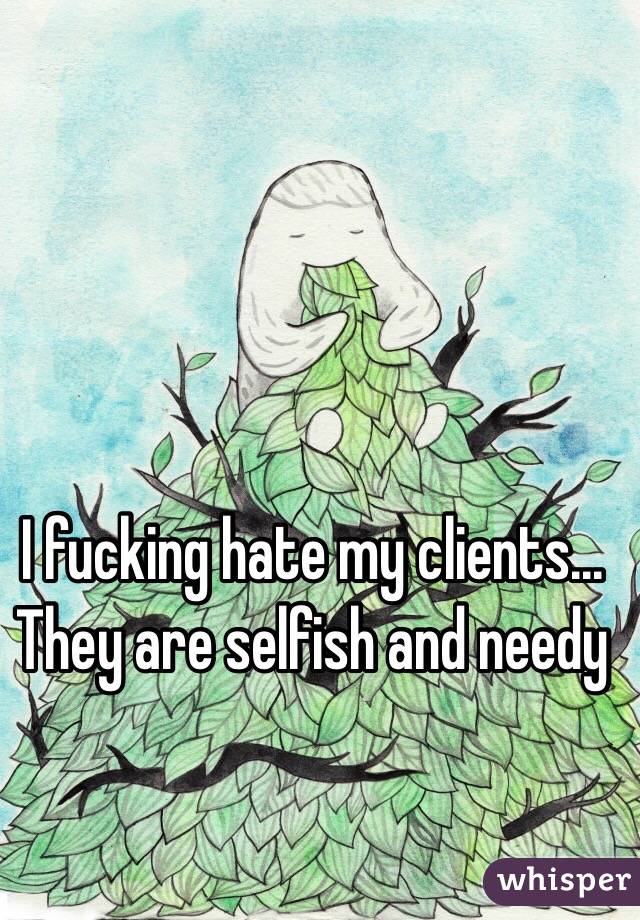 I fucking hate my clients... They are selfish and needy