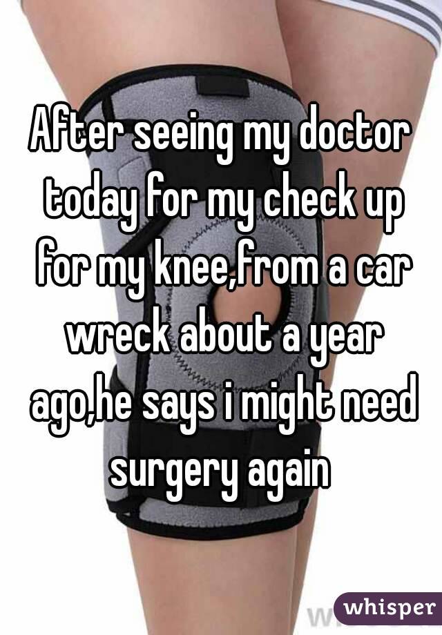 After seeing my doctor today for my check up for my knee,from a car wreck about a year ago,he says i might need surgery again 