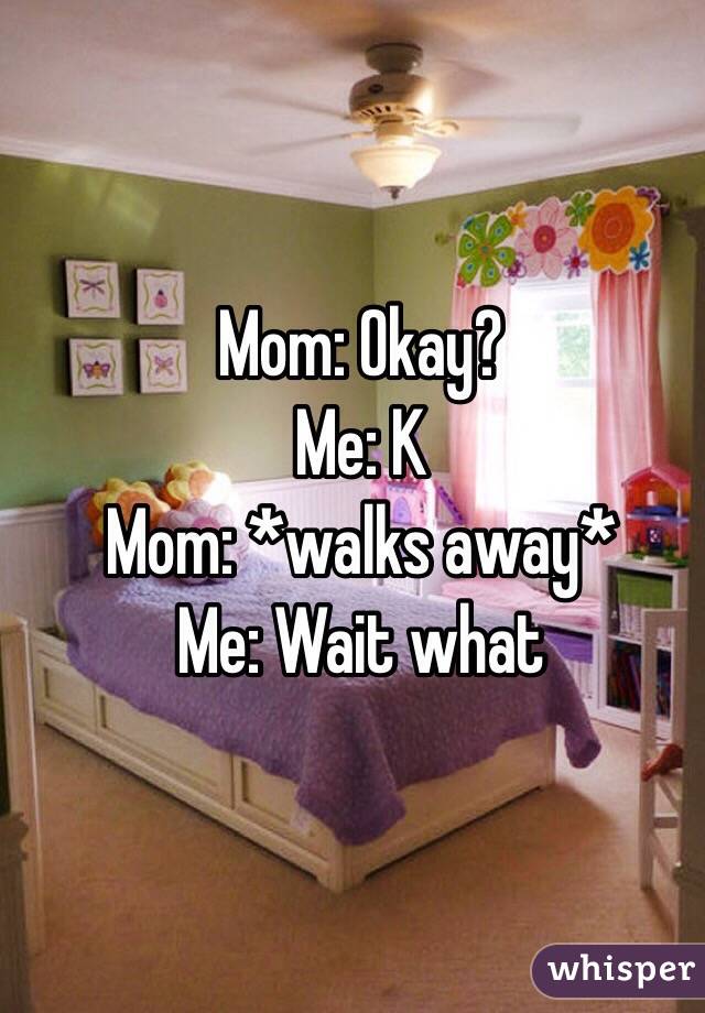 Mom: Okay?
Me: K
Mom: *walks away*
Me: Wait what