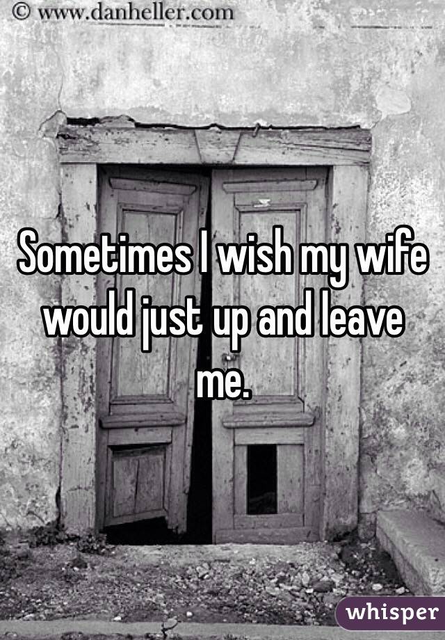 Sometimes I wish my wife would just up and leave me. 