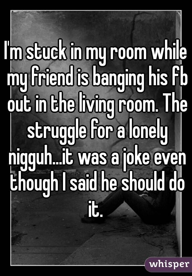 I'm stuck in my room while my friend is banging his fb out in the living room. The struggle for a lonely nigguh...it was a joke even though I said he should do it. 